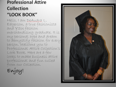 Hello, I am DeAudra L. Edgerson, a true fashionista and YSU fashion merchandising graduate. It is my personal hope and dream to demystify fashion for every person. Welcome you tou to Professional Attire Collection's Look Book. Here are a few looks to make business attire professional and fun culled from our collection. Enjoy!