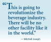 Quote: "“This is going to 	revolutionize the beverage industry. 	There will be no other facility like it in the world.” — Mitchell Joseph